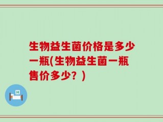 生物益生菌价格是多少一瓶(生物益生菌一瓶售价多少？)