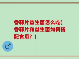 香蒜片益生菌怎么吃(香蒜片和益生菌如何搭配食用？)