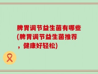 脾胃调节益生菌有哪些(脾胃调节益生菌推荐，健康好轻松)