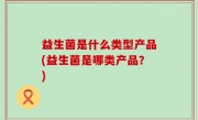 益生菌是什么类型产品(益生菌是哪类产品？)