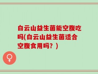 白云山益生菌能空腹吃吗(白云山益生菌适合空腹食用吗？)