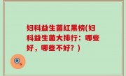 妇科益生菌红黑榜(妇科益生菌大排行：哪些好，哪些不好？)