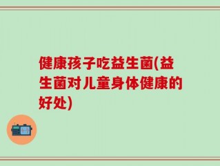 健康孩子吃益生菌(益生菌对儿童身体健康的好处)