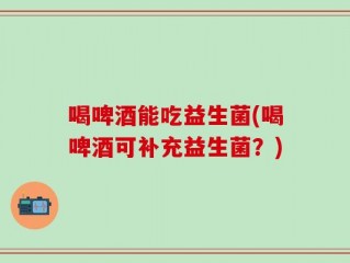 喝啤酒能吃益生菌(喝啤酒可补充益生菌？)