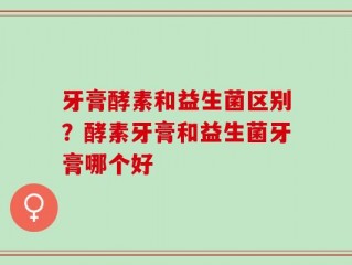 牙膏酵素和益生菌区别？酵素牙膏和益生菌牙膏哪个好