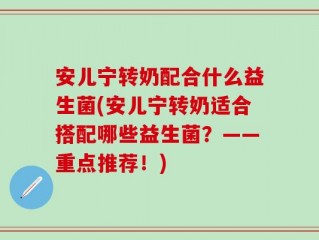 安儿宁转奶配合什么益生菌(安儿宁转奶适合搭配哪些益生菌？——重点推荐！)