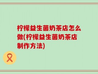 柠檬益生菌奶茶店怎么做(柠檬益生菌奶茶店制作方法)