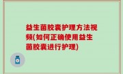 益生菌胶囊护理方法视频(如何正确使用益生菌胶囊进行护理)