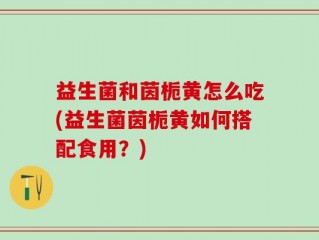 益生菌和茵栀黄怎么吃(益生菌茵栀黄如何搭配食用？)