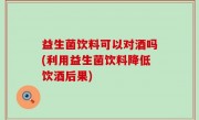 益生菌饮料可以对酒吗(利用益生菌饮料降低饮酒后果)