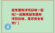 益生菌和泮托拉唑一起吃(一起服用益生菌和泮托拉唑，是否安全有效？)