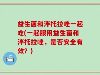 益生菌和泮托拉唑一起吃(一起服用益生菌和泮托拉唑，是否安全有效？)
