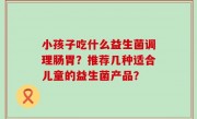 小孩子吃什么益生菌调理肠胃？推荐几种适合儿童的益生菌产品？