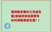 猫到新家要吃几天益生菌(新猫到家后需要多长时间服用益生菌？)