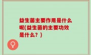 益生菌主要作用是什么呢(益生菌的主要功效是什么？)