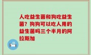人吃益生菌和狗吃益生菌？狗狗可以吃人用的益生菌吗三个半月的阿拉斯加
