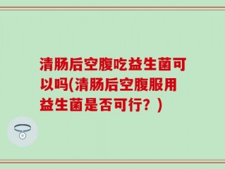 清肠后空腹吃益生菌可以吗(清肠后空腹服用益生菌是否可行？)
