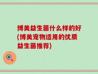 博美益生菌什么样的好(博美宠物适用的优质益生菌推荐)