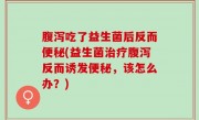 腹泻吃了益生菌后反而便秘(益生菌治疗腹泻反而诱发便秘，该怎么办？)