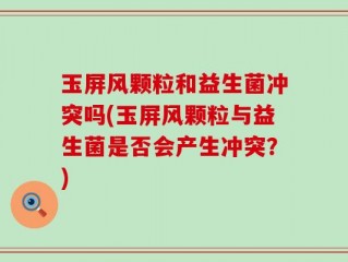 玉屏风颗粒和益生菌冲突吗(玉屏风颗粒与益生菌是否会产生冲突？)
