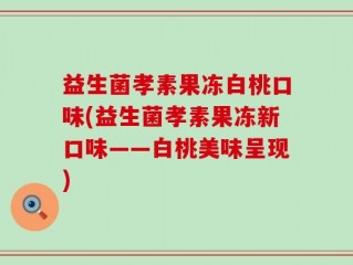 益生菌孝素果冻白桃口味(益生菌孝素果冻新口味——白桃美味呈现)