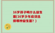 16岁孩子喝什么益生菌(16岁少年应该选择哪种益生菌？)