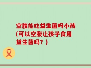 空腹能吃益生菌吗小孩(可以空腹让孩子食用益生菌吗？)