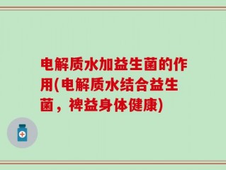电解质水加益生菌的作用(电解质水结合益生菌，裨益身体健康)