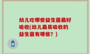 幼儿吃哪些益生菌最好吸收(幼儿最易吸收的益生菌有哪些？)