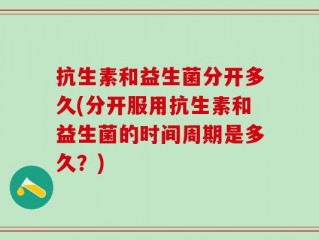 抗生素和益生菌分开多久(分开服用抗生素和益生菌的时间周期是多久？)