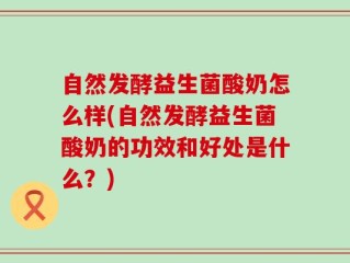 自然发酵益生菌酸奶怎么样(自然发酵益生菌酸奶的功效和好处是什么？)