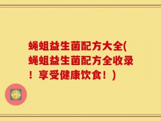 蝇蛆益生菌配方大全(蝇蛆益生菌配方全收录！享受健康饮食！)
