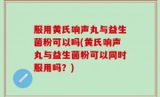 服用黄氏响声丸与益生菌粉可以吗(黄氏响声丸与益生菌粉可以同时服用吗？)