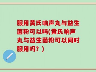 服用黄氏响声丸与益生菌粉可以吗(黄氏响声丸与益生菌粉可以同时服用吗？)