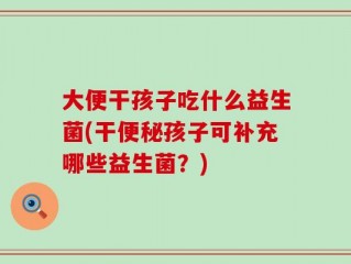 大便干孩子吃什么益生菌(干便秘孩子可补充哪些益生菌？)