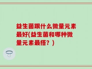 益生菌跟什么微量元素最好(益生菌和哪种微量元素最搭？)