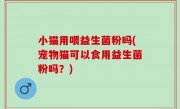 小猫用喂益生菌粉吗(宠物猫可以食用益生菌粉吗？)