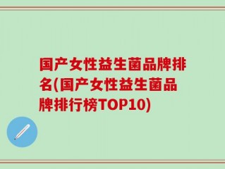 国产女性益生菌品牌排名(国产女性益生菌品牌排行榜TOP10)