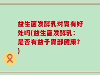 益生菌发酵乳对胃有好处吗(益生菌发酵乳：是否有益于胃部健康？)
