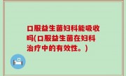 口服益生菌妇科能吸收吗(口服益生菌在妇科治疗中的有效性。)