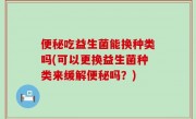 便秘吃益生菌能换种类吗(可以更换益生菌种类来缓解便秘吗？)