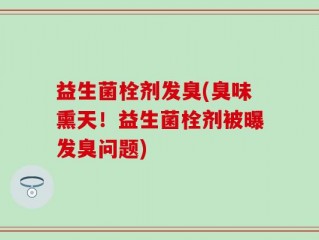 益生菌栓剂发臭(臭味熏天！益生菌栓剂被曝发臭问题)
