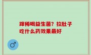 蹿稀喝益生菌？拉肚子吃什么药效果最好