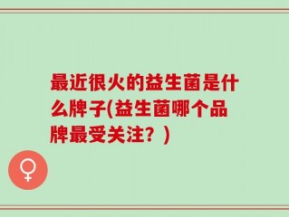 最近很火的益生菌是什么牌子(益生菌哪个品牌最受关注？)
