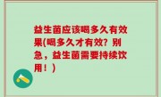 益生菌应该喝多久有效果(喝多久才有效？别急，益生菌需要持续饮用！)