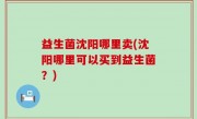 益生菌沈阳哪里卖(沈阳哪里可以买到益生菌？)