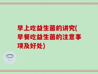 早上吃益生菌的讲究(早餐吃益生菌的注意事项及好处)