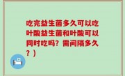 吃完益生菌多久可以吃叶酸益生菌和叶酸可以同时吃吗？需间隔多久？)