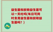 益生菌和脱敏益生菌可以一天吃吗(每日可同时食用益生菌和脱敏益生菌吗？)