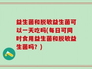 益生菌和脱敏益生菌可以一天吃吗(每日可同时食用益生菌和脱敏益生菌吗？)